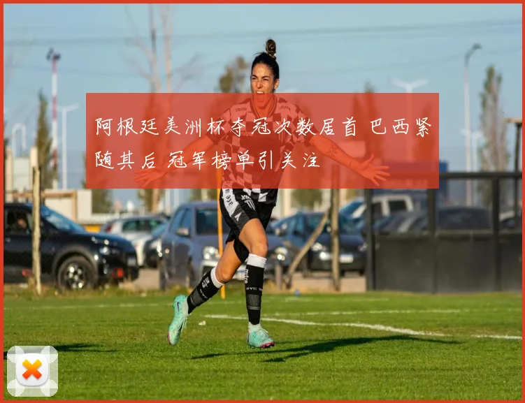 阿根廷美洲杯夺冠次数居首 巴西紧随其后 冠军榜单引关注