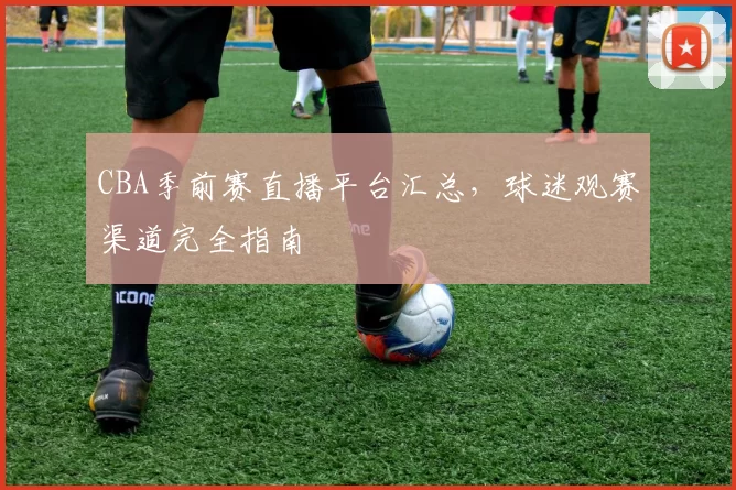 CBA季前赛直播平台汇总,球迷观赛渠道完全指南