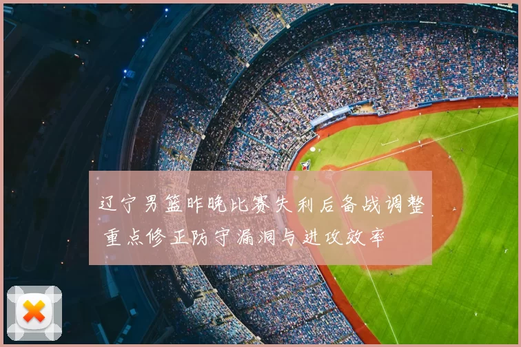 辽宁男篮昨晚比赛失利后备战调整 重点修正防守漏洞与进攻效率