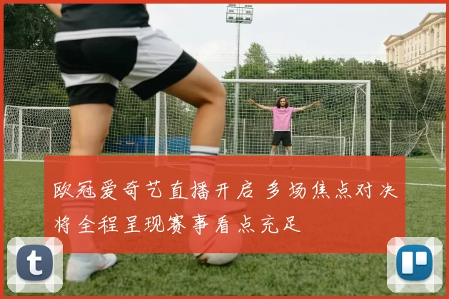 欧冠爱奇艺直播开启 多场焦点对决将全程呈现赛事看点充足