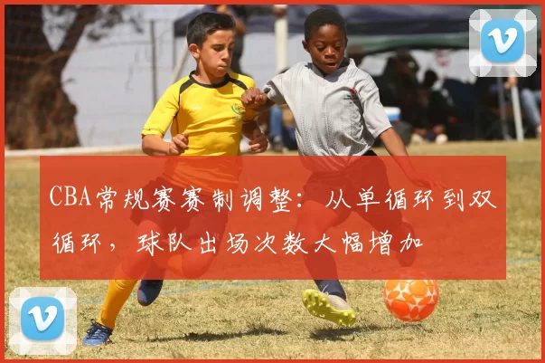 CBA常规赛赛制调整：从单循环到双循环，球队出场次数大幅增加