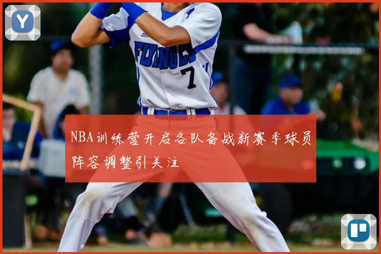 NBA训练营开启各队备战新赛季球员阵容调整引关注