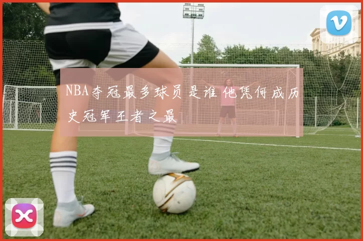 NBA夺冠最多球员是谁 他凭何成历史冠军王者之最
