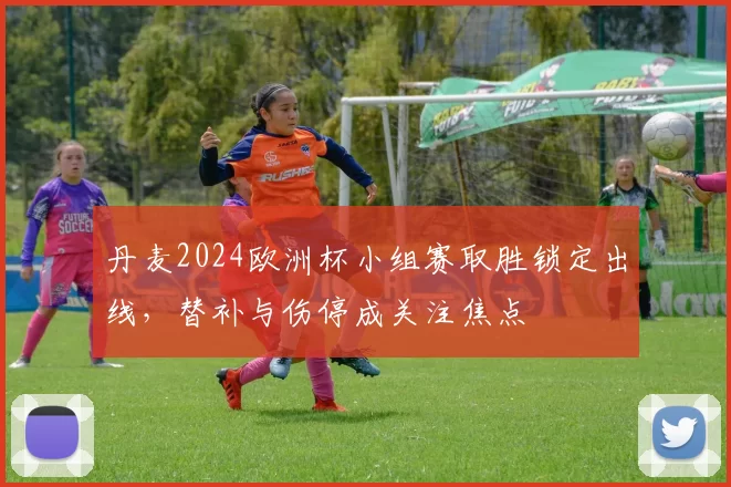 丹麦2024欧洲杯小组赛取胜锁定出线，替补与伤停成关注焦点