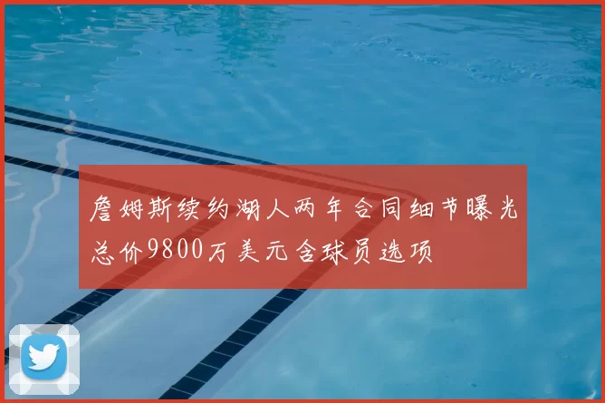 詹姆斯续约湖人两年合同细节曝光总价9800万美元含球员选项