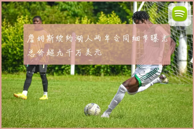 詹姆斯续约湖人两年合同细节曝光总价超九千万美元