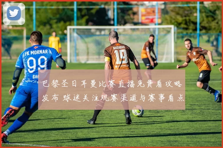 巴黎圣日耳曼比赛直播免费看攻略发布 球迷关注观赛渠道与赛事看点