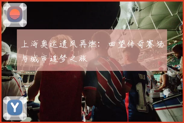 上海奥运遗风再燃:回望传奇赛场与城市追梦之旅