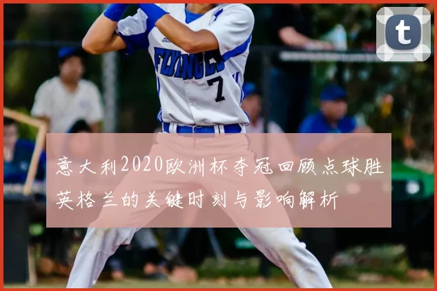 意大利2020欧洲杯夺冠回顾点球胜英格兰的关键时刻与影响解析