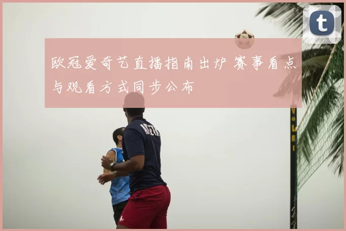 欧冠爱奇艺直播指南出炉 赛事看点与观看方式同步公布