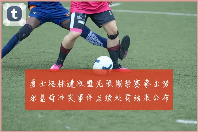 勇士格林遭联盟无限期禁赛拳击努尔基奇冲突事件后续处罚结果公布