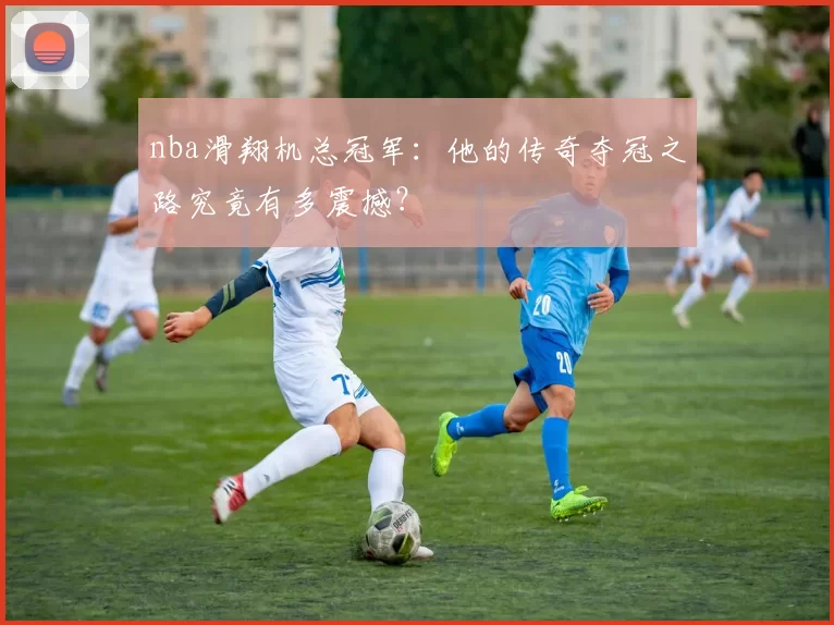 nba滑翔机总冠军：他的传奇夺冠之路究竟有多震撼？