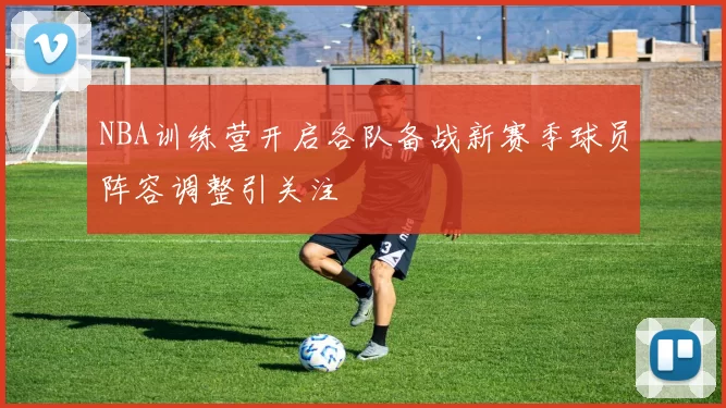 NBA训练营开启各队备战新赛季球员阵容调整引关注
