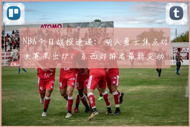 NBA今日战报速递:湖人勇士焦点对决赛果出炉,东西部排名最新变动