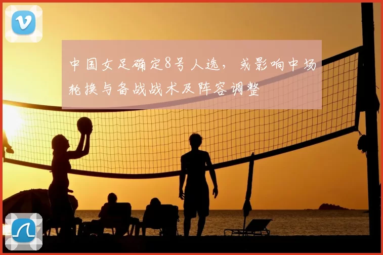 中国女足确定8号人选，或影响中场轮换与备战战术及阵容调整