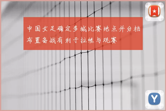 中国女足确定多城比赛地点并分档布置备战有利于拉练与观赛