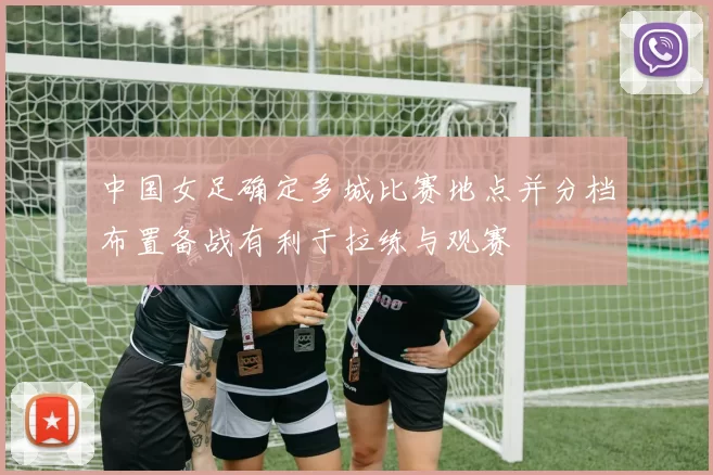 中国女足确定多城比赛地点并分档布置备战有利于拉练与观赛