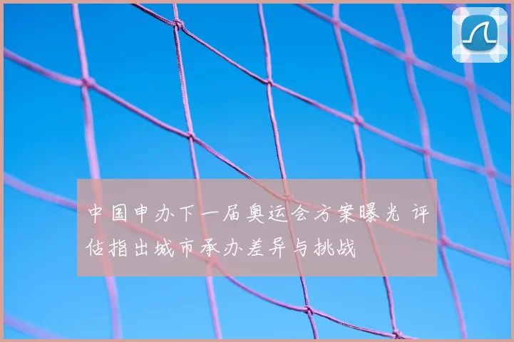 中国申办下一届奥运会方案曝光 评估指出城市承办差异与挑战