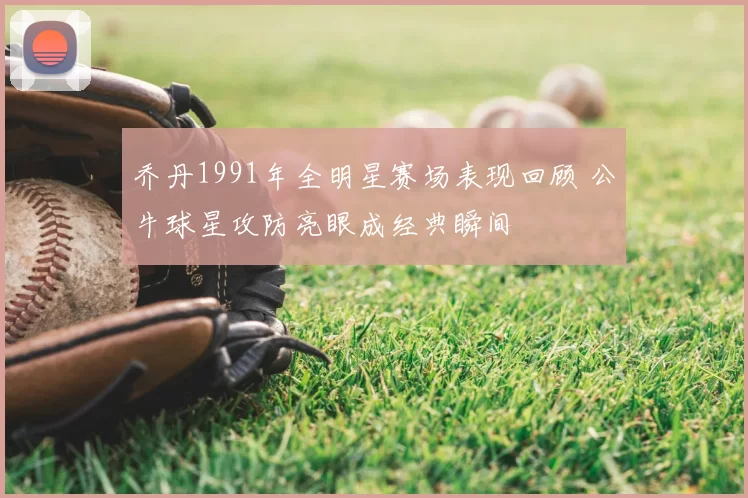 乔丹1991年全明星赛场表现回顾 公牛球星攻防亮眼成经典瞬间