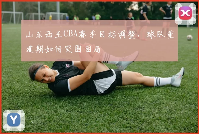 山东西王CBA赛季目标调整,球队重建期如何突围困局