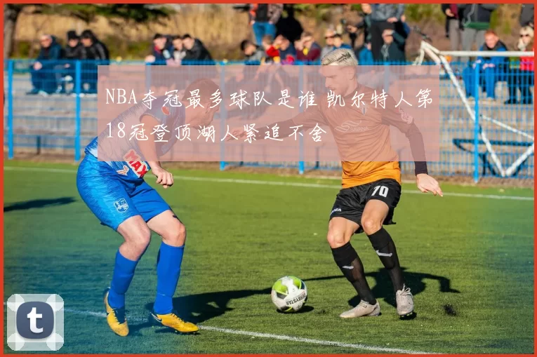 NBA夺冠最多球队是谁 凯尔特人第18冠登顶湖人紧追不舍