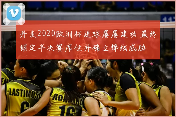 丹麦2020欧洲杯进球屡屡建功 最终锁定半决赛席位并确立锋线威胁