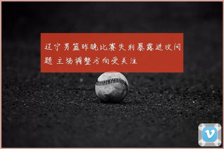 辽宁男篮昨晚比赛失利暴露进攻问题 主场调整方向受关注