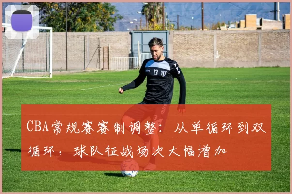 CBA常规赛赛制调整:从单循环到双循环,球队征战场次大幅增加