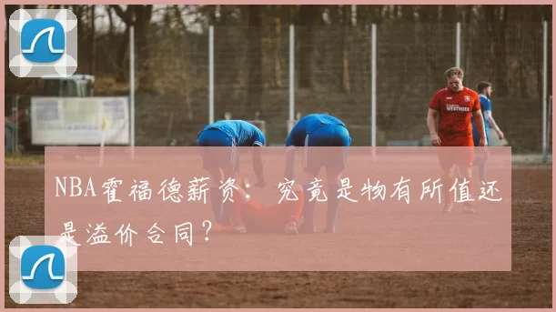 NBA霍福德薪资:究竟是物有所值还是溢价合同?