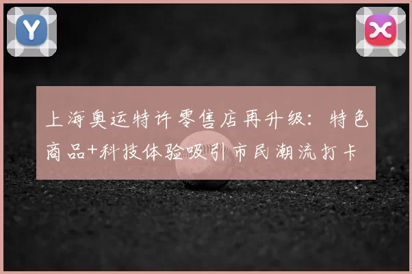 上海奥运特许零售店再升级：特色商品+科技体验吸引市民潮流打卡