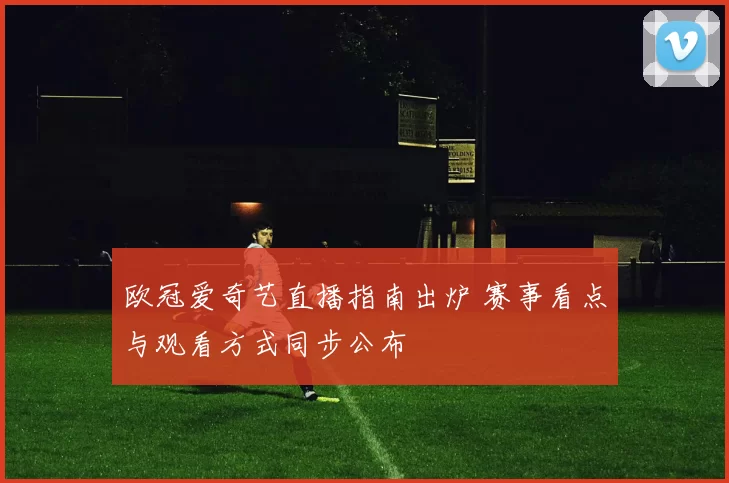 欧冠爱奇艺直播指南出炉 赛事看点与观看方式同步公布