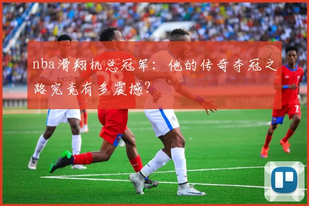 nba滑翔机总冠军:他的传奇夺冠之路究竟有多震撼?
