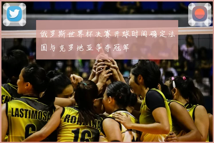 俄罗斯世界杯决赛开球时间确定法国与克罗地亚争夺冠军
