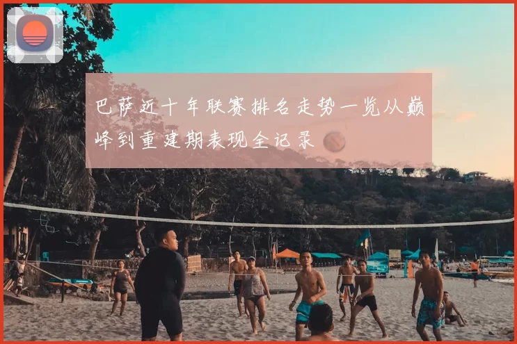 巴萨近十年联赛排名走势一览从巅峰到重建期表现全记录