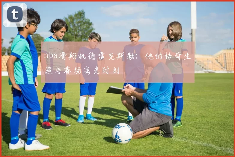 nba滑翔机德雷克斯勒：他的传奇生涯与赛场高光时刻