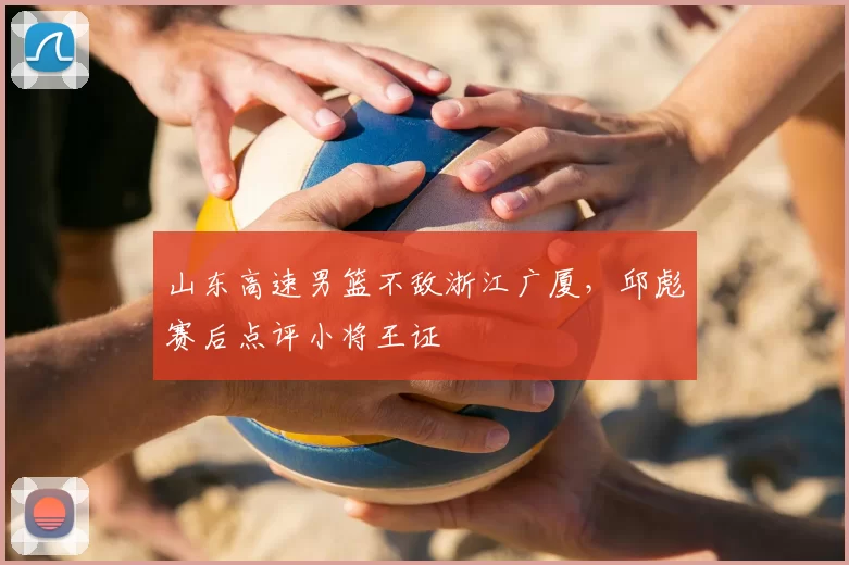 山东高速男篮不敌浙江广厦，邱彪赛后点评小将王证