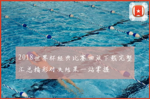 2018世界杯经典比赛回放下载完整汇总精彩对决结果一站掌握