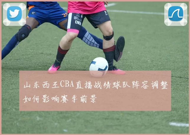 山东西王CBA直播战绩球队阵容调整如何影响赛季前景