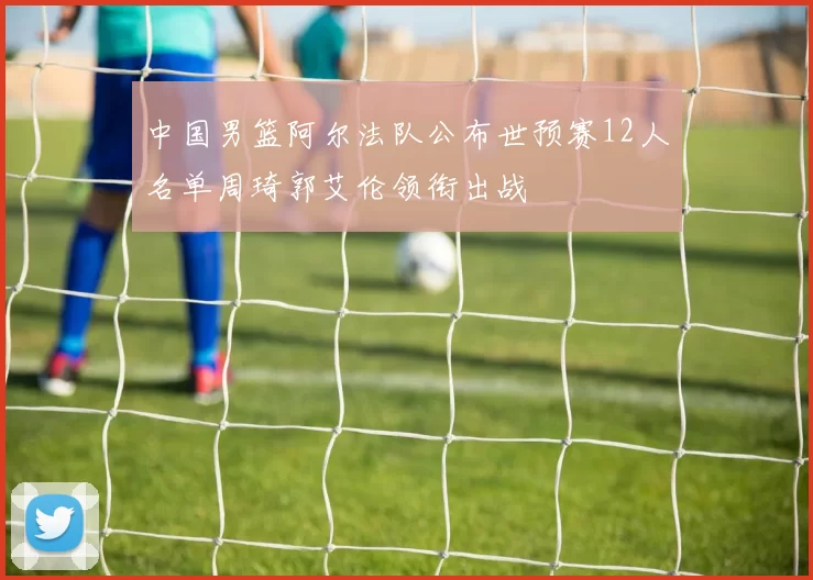 中国男篮阿尔法队公布世预赛12人名单周琦郭艾伦领衔出战