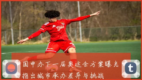 中国申办下一届奥运会方案曝光 评估指出城市承办差异与挑战