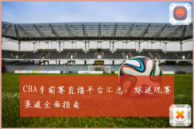 CBA季前赛直播平台汇总，球迷观赛渠道全面指南