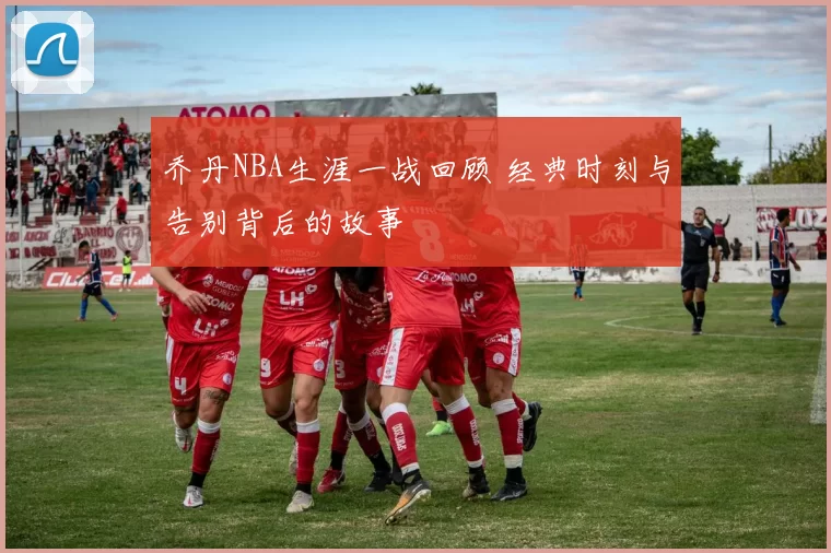 乔丹NBA生涯一战回顾 经典时刻与告别背后的故事