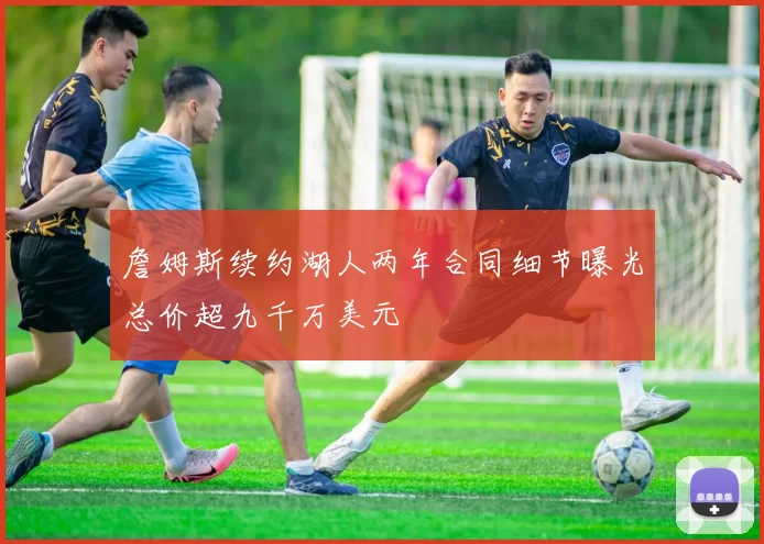 詹姆斯续约湖人两年合同细节曝光总价超九千万美元