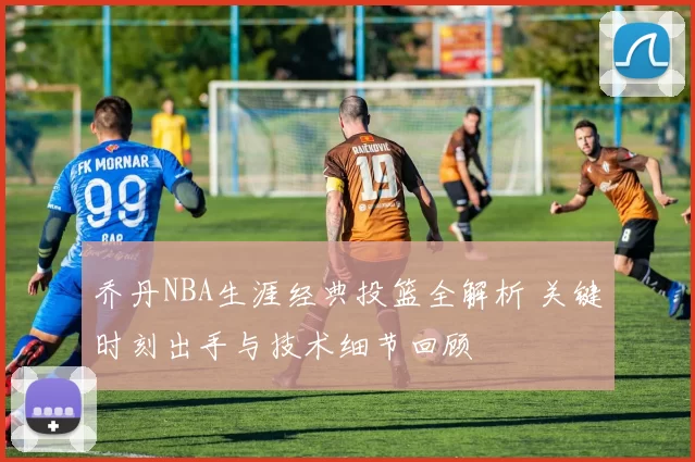 乔丹NBA生涯经典投篮全解析 关键时刻出手与技术细节回顾