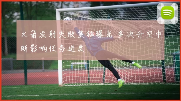 火箭发射失败集锦曝光 多次升空中断影响任务进度