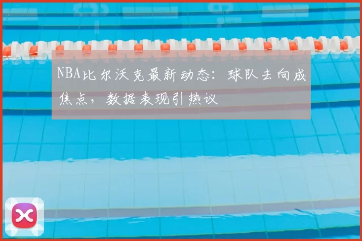 NBA比尔沃克最新动态:球队去向成焦点,数据表现引热议