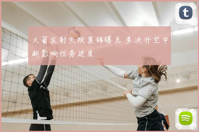 火箭发射失败集锦曝光 多次升空中断影响任务进度