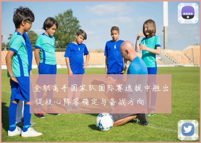 全职高手国家队国际赛选拔中胜出 促核心阵容确定与备战方向