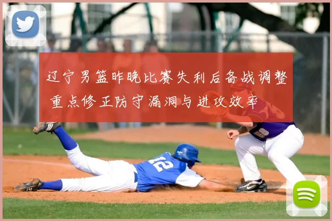 辽宁男篮昨晚比赛失利后备战调整 重点修正防守漏洞与进攻效率