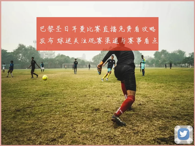 巴黎圣日耳曼比赛直播免费看攻略发布 球迷关注观赛渠道与赛事看点